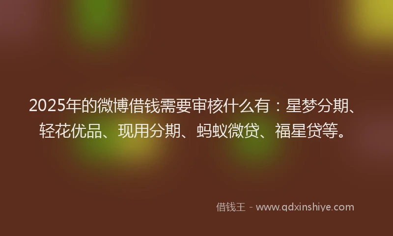 2025年的微博借钱需要审核什么有：星梦分期、轻花优品、现用分期、蚂蚁微贷、福星贷等。