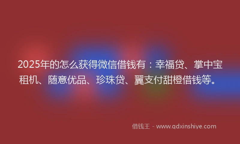 2025年的怎么获得微信借钱有：幸福贷、掌中宝租机、随意优品、珍珠贷、翼支付甜橙借钱等。