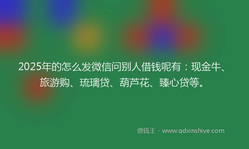 2025年的怎么发微信问别人借钱呢有：现金牛、旅游购、琉璃贷、葫芦花、臻心贷等。