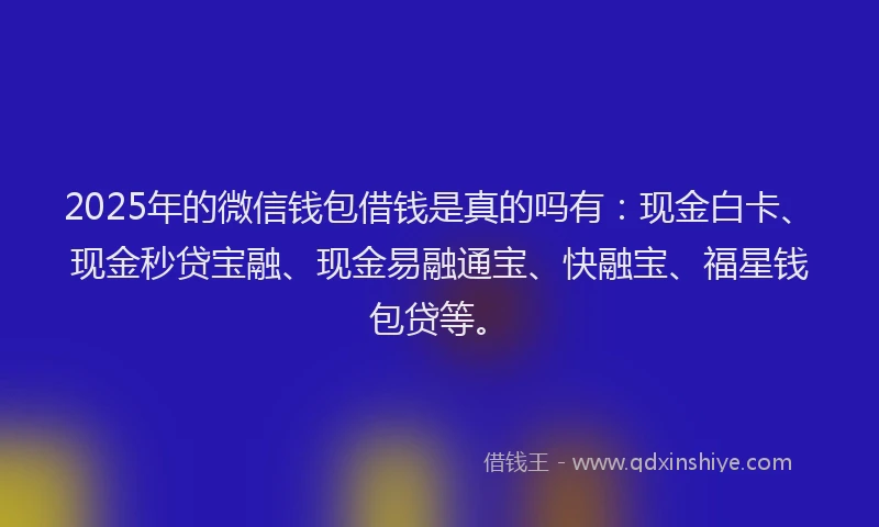 2025年的微信钱包借钱是真的吗有：现金白卡、现金秒贷宝融、现金易融通宝、快融宝、福星钱包贷等。