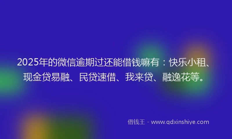 2025年的微信逾期过还能借钱嘛有：快乐小租、现金贷易融、民贷速借、我来贷、融逸花等。