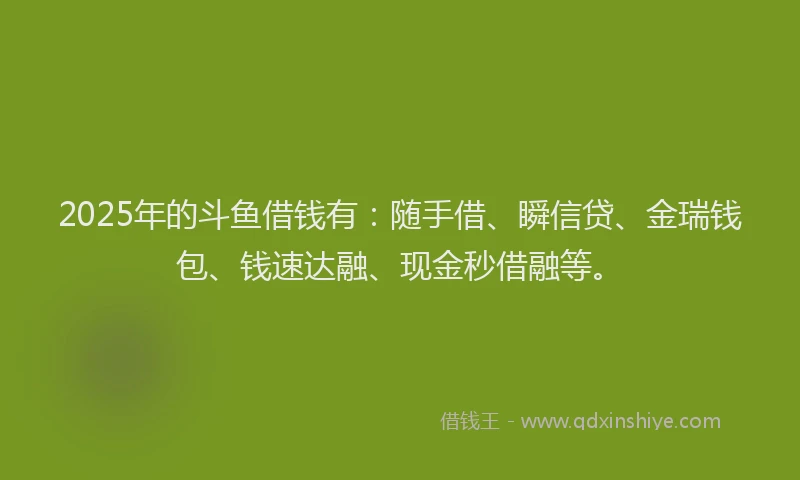 2025年的斗鱼借钱有：随手借、瞬信贷、金瑞钱包、钱速达融、现金秒借融等。