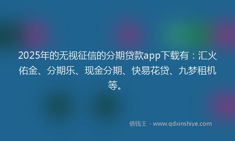 2025年的无视征信的分期贷款app下载有：汇火佑金、分期乐、现金分期、快易花贷、九梦租机等。