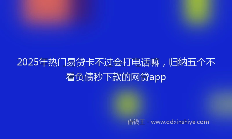 2025年热门易贷卡不过会打电话嘛，归纳五个不看负债秒下款的网贷app