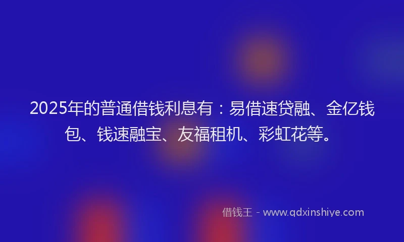2025年的普通借钱利息有：易借速贷融、金亿钱包、钱速融宝、友福租机、彩虹花等。