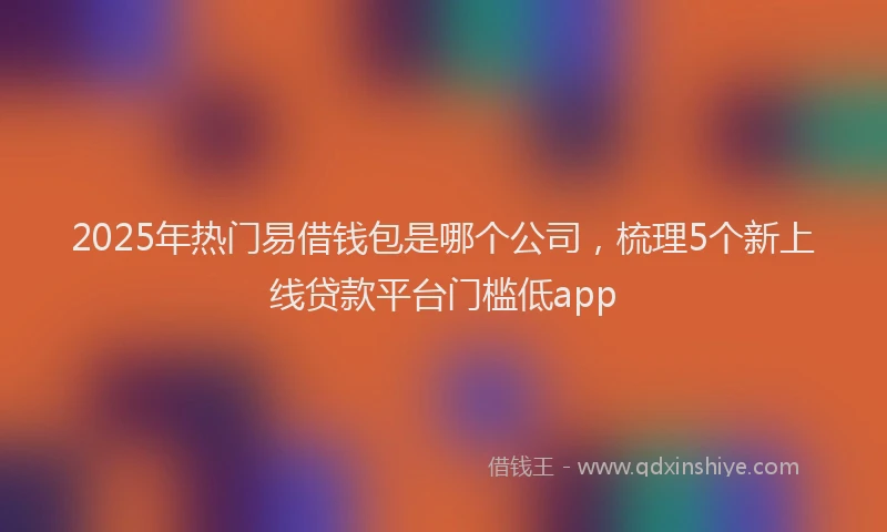 2025年热门易借钱包是哪个公司，梳理5个新上线贷款平台门槛低app