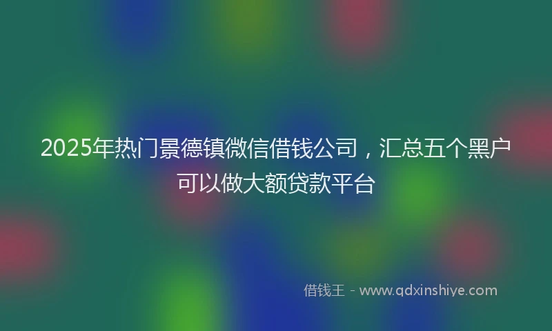 2025年热门景德镇微信借钱公司，汇总五个黑户可以做大额贷款平台