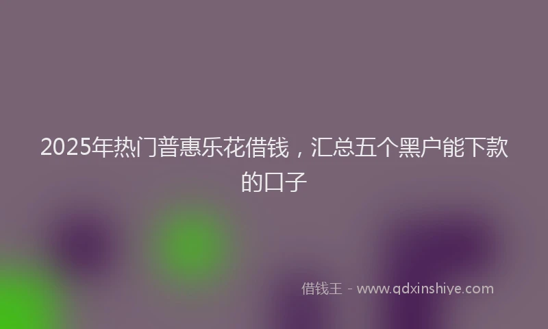 2025年热门普惠乐花借钱，汇总五个黑户能下款的口子