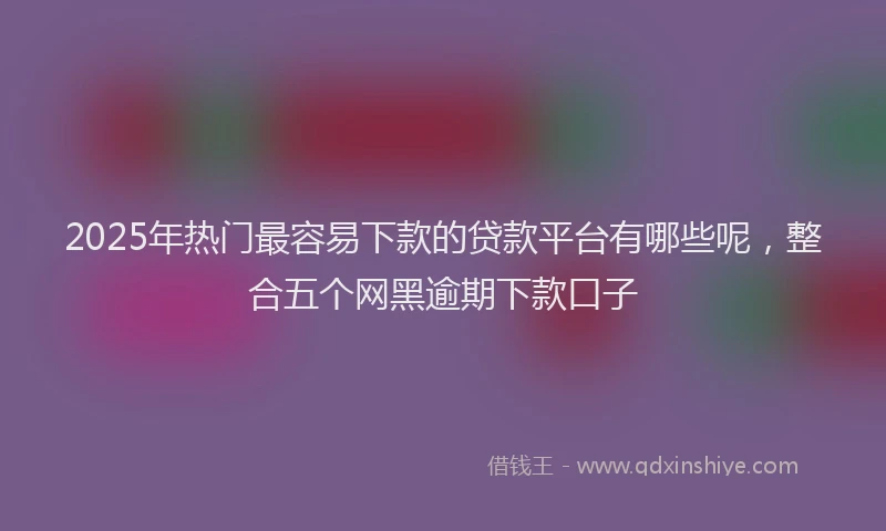 2025年热门最容易下款的贷款平台有哪些呢，整合五个网黑逾期下款口子