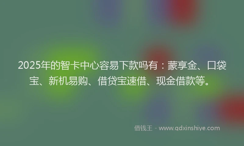 2025年的智卡中心容易下款吗有：蒙享金、口袋宝、新机易购、借贷宝速借、现金借款等。