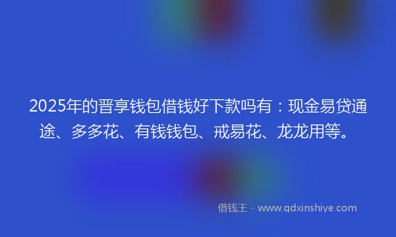 2025年的晋享钱包借钱好下款吗有：现金易贷通途、多多花、有钱钱包、戒易花、龙龙用等。