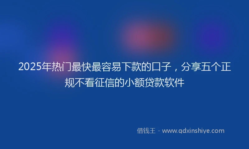 2025年热门最快最容易下款的口子，分享五个正规不看征信的小额贷款软件