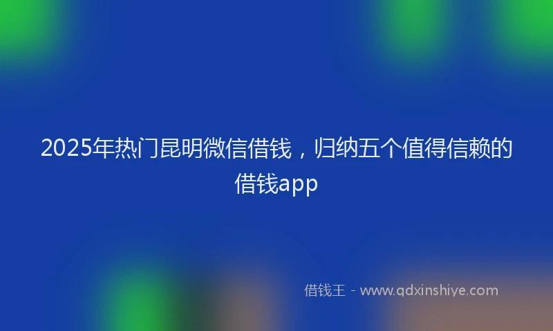 2025年热门昆明微信借钱，归纳五个值得信赖的借钱app