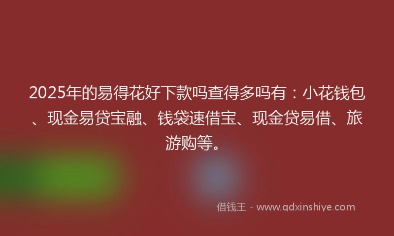 2025年的易得花好下款吗查得多吗有：小花钱包、现金易贷宝融、钱袋速借宝、现金贷易借、旅游购等。