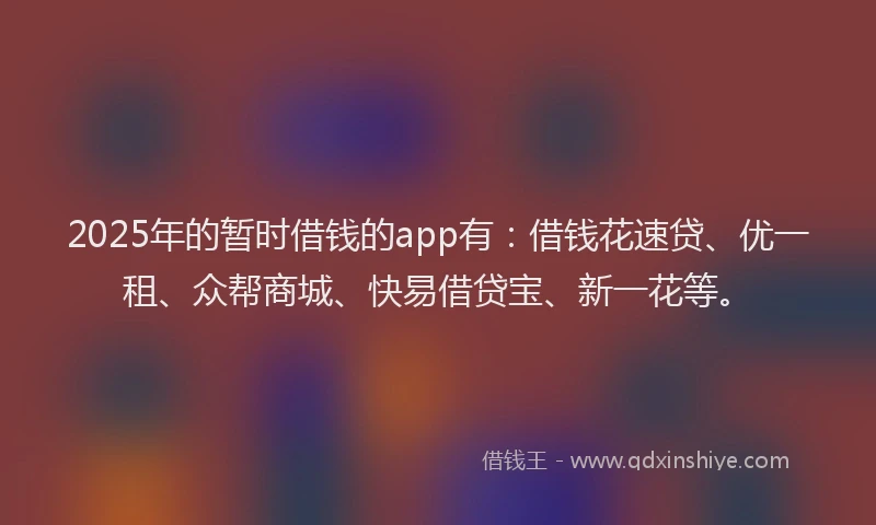 2025年的暂时借钱的app有：借钱花速贷、优一租、众帮商城、快易借贷宝、新一花等。