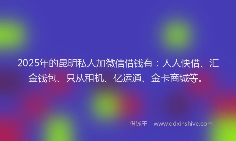 2025年的昆明私人加微信借钱有：人人快借、汇金钱包、只从租机、亿运通、金卡商城等。