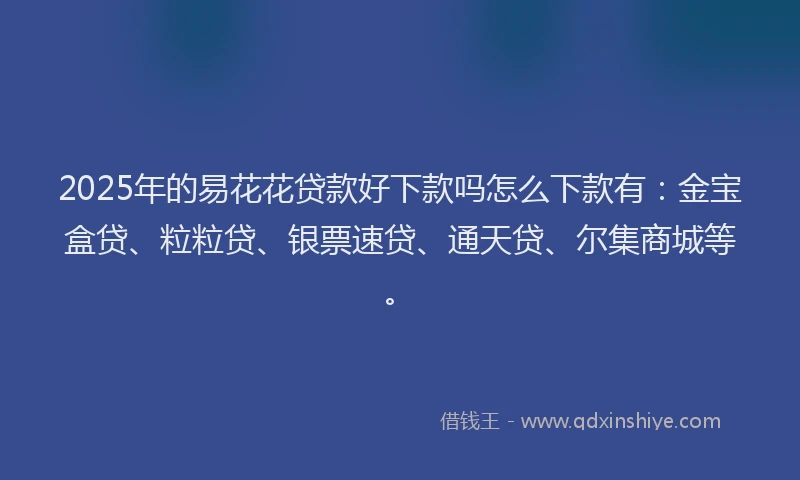 2025年的易花花贷款好下款吗怎么下款有：金宝盒贷、粒粒贷、银票速贷、通天贷、尔集商城等。