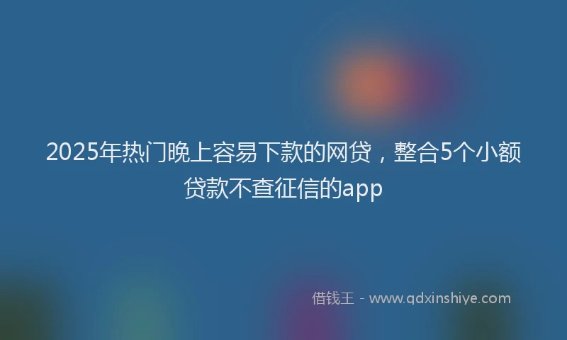 2025年热门晚上容易下款的网贷，整合5个小额贷款不查征信的app