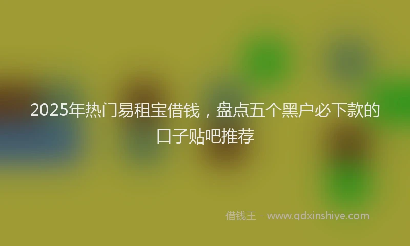 2025年热门易租宝借钱，盘点五个黑户必下款的口子贴吧推荐