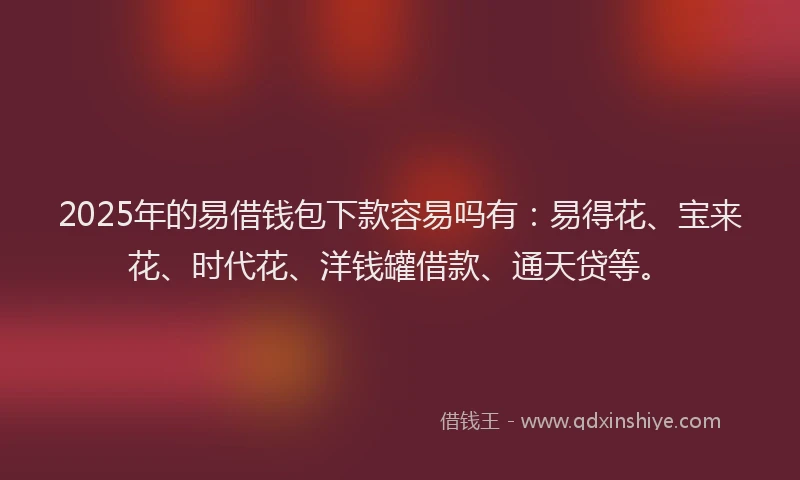 2025年的易借钱包下款容易吗有：易得花、宝来花、时代花、洋钱罐借款、通天贷等。