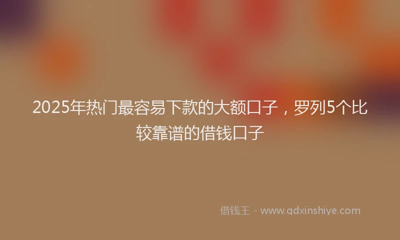 2025年热门最容易下款的大额口子，罗列5个比较靠谱的借钱口子
