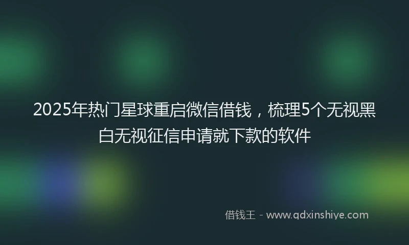 2025年热门星球重启微信借钱，梳理5个无视黑白无视征信申请就下款的软件