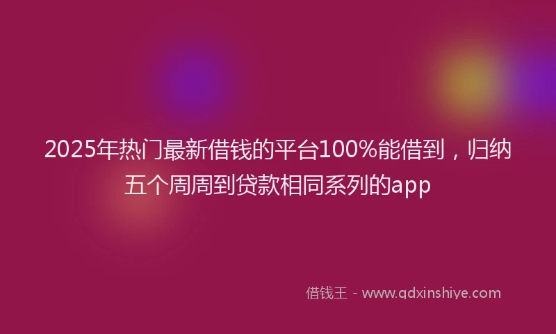2025年热门最新借钱的平台100%能借到，归纳五个周周到贷款相同系列的app