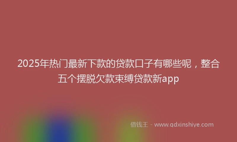 2025年热门最新下款的贷款口子有哪些呢，整合五个摆脱欠款束缚贷款新app