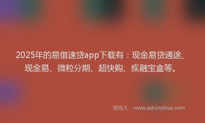2025年的易借速贷app下载有：现金易贷通途、现金易、微粒分期、超快购、疾融宝盒等。