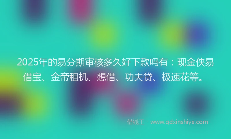 2025年的易分期审核多久好下款吗有：现金侠易借宝、金帝租机、想借、功夫贷、极速花等。