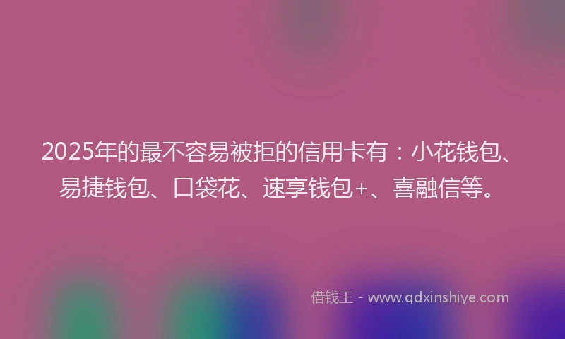 2025年的最不容易被拒的信用卡有：小花钱包、易捷钱包、口袋花、速享钱包+、喜融信等。