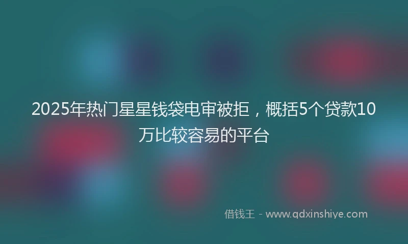 2025年热门星星钱袋电审被拒，概括5个贷款10万比较容易的平台