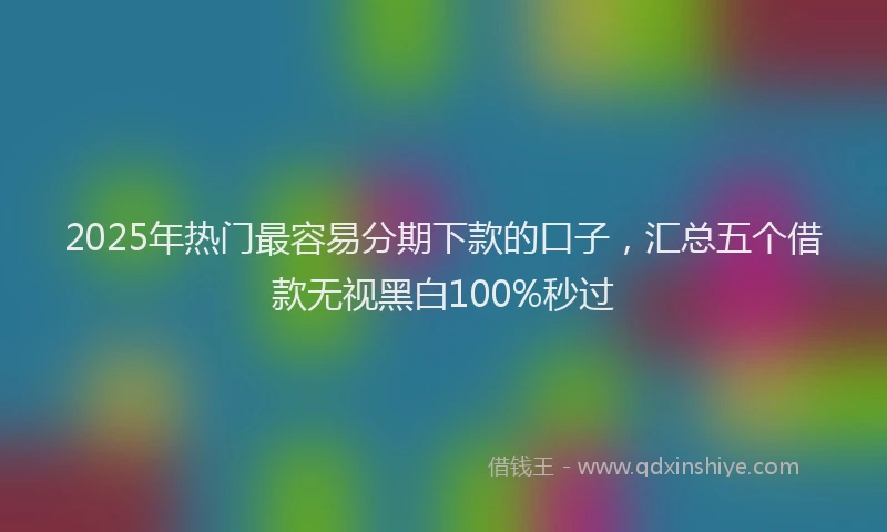 2025年热门最容易分期下款的口子，汇总五个借款无视黑白100%秒过