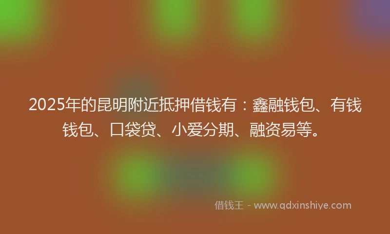 2025年的昆明附近抵押借钱有：鑫融钱包、有钱钱包、口袋贷、小爱分期、融资易等。