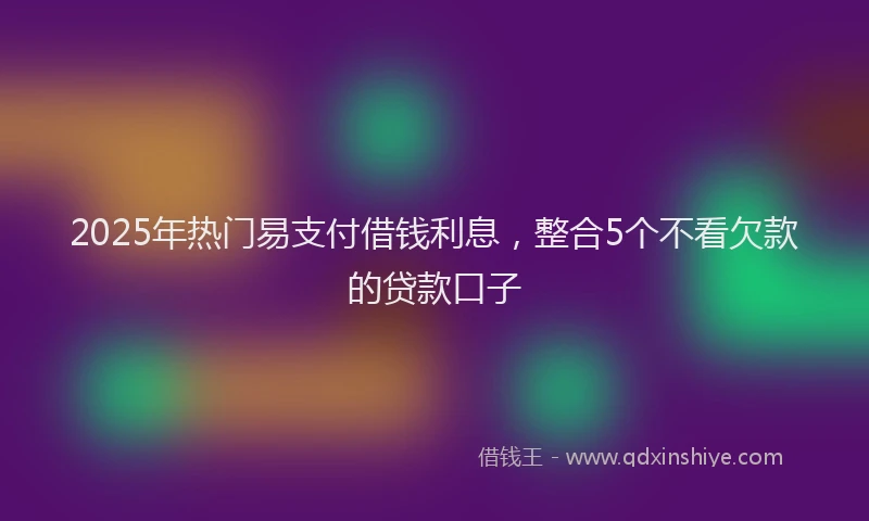 2025年热门易支付借钱利息，整合5个不看欠款的贷款口子