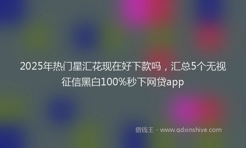 2025年热门星汇花现在好下款吗，汇总5个无视征信黑白100%秒下网贷app