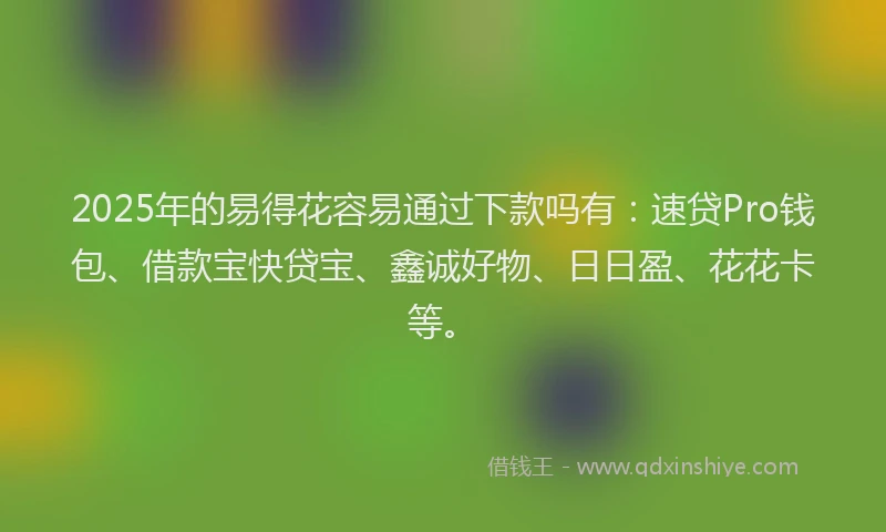 2025年的易得花容易通过下款吗有：速贷Pro钱包、借款宝快贷宝、鑫诚好物、日日盈、花花卡等。