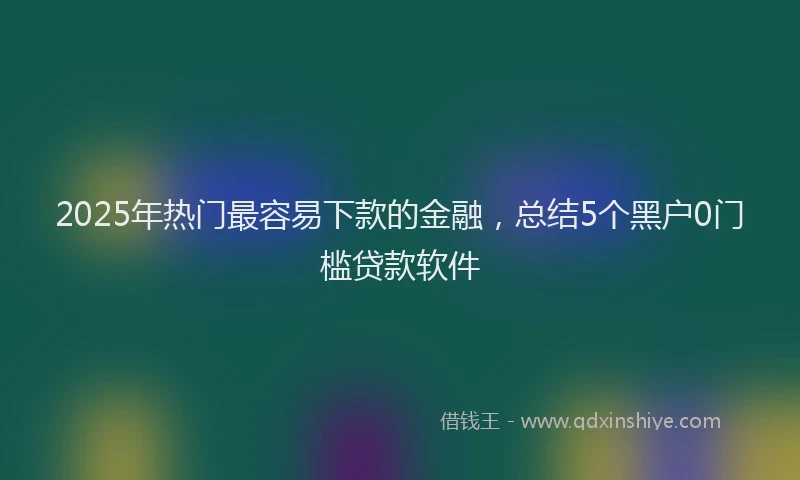 2025年热门最容易下款的金融，总结5个黑户0门槛贷款软件