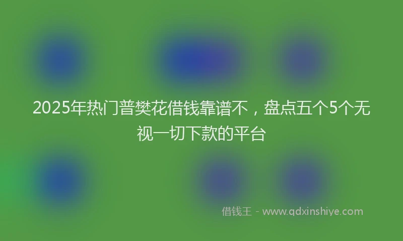 2025年热门普樊花借钱靠谱不，盘点五个5个无视一切下款的平台