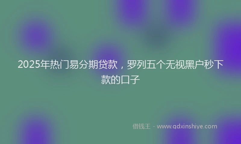 2025年热门易分期贷款，罗列五个无视黑户秒下款的口子