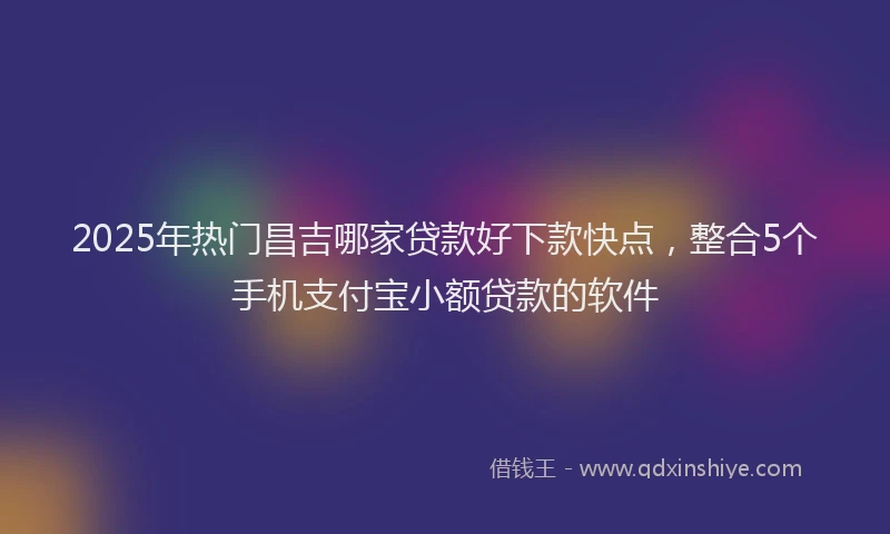2025年热门昌吉哪家贷款好下款快点，整合5个手机支付宝小额贷款的软件