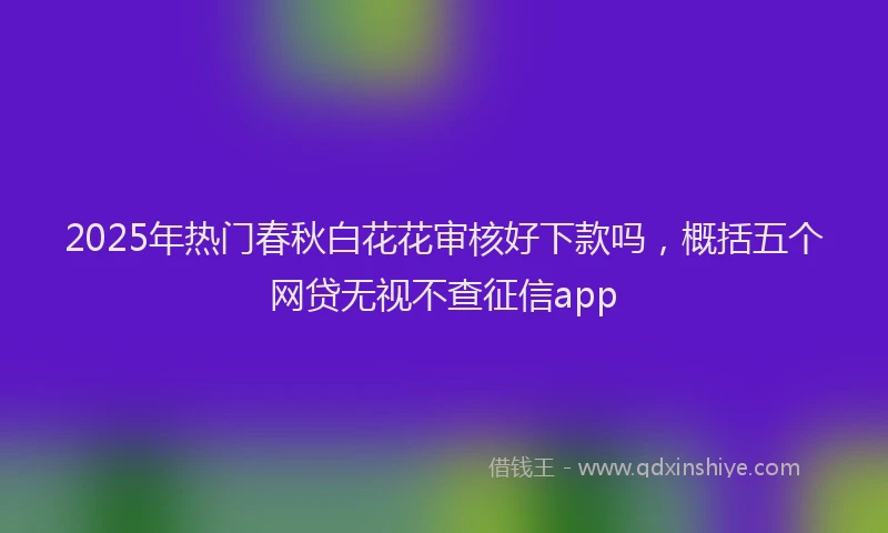 2025年热门春秋白花花审核好下款吗，概括五个网贷无视不查征信app