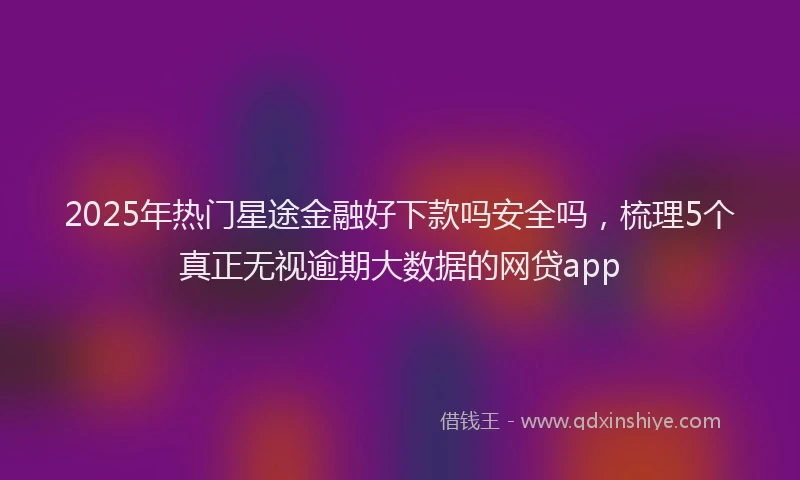 2025年热门星途金融好下款吗安全吗，梳理5个真正无视逾期大数据的网贷app