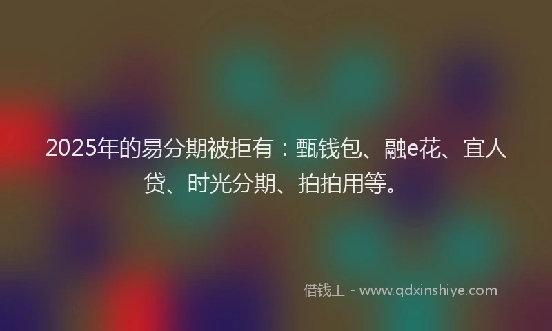 2025年的易分期被拒有：甄钱包、融e花、宜人贷、时光分期、拍拍用等。