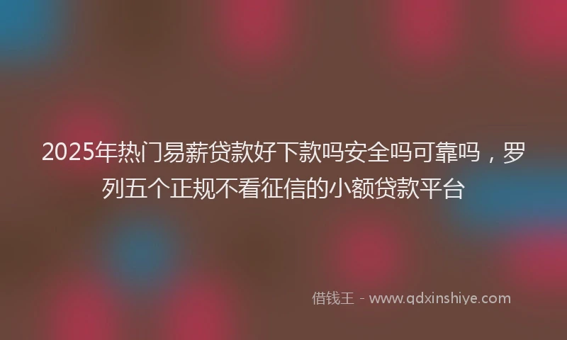2025年热门易薪贷款好下款吗安全吗可靠吗，罗列五个正规不看征信的小额贷款平台