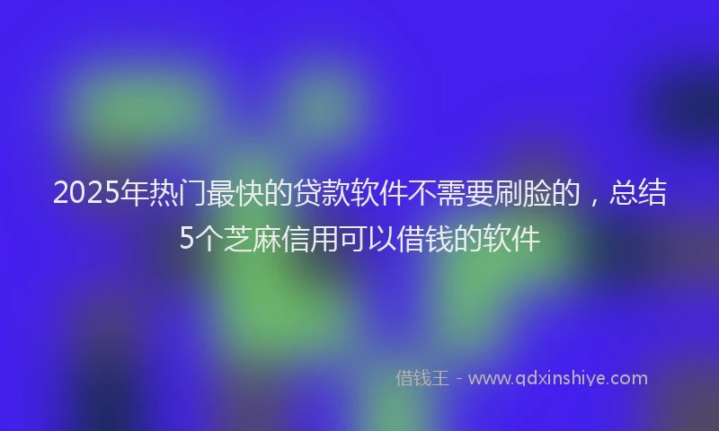 2025年热门最快的贷款软件不需要刷脸的，总结5个芝麻信用可以借钱的软件