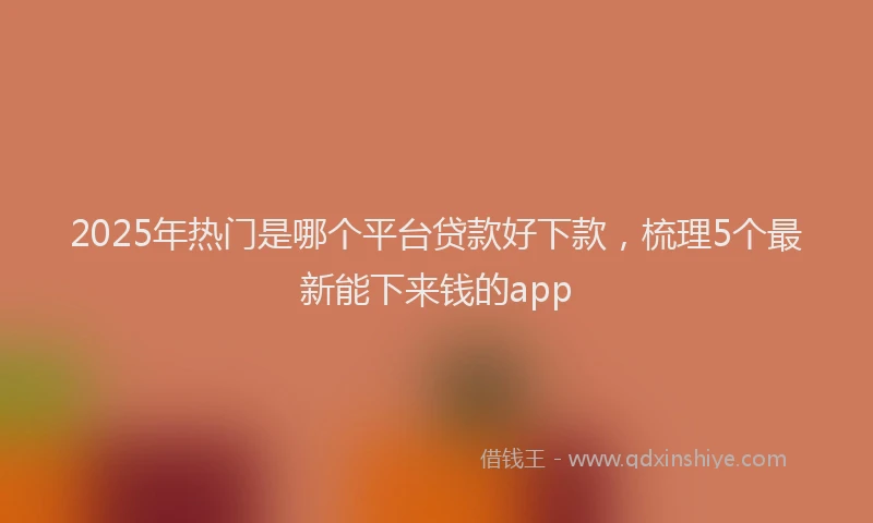 2025年热门是哪个平台贷款好下款，梳理5个最新能下来钱的app