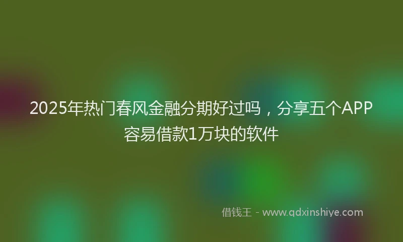 2025年热门春风金融分期好过吗，分享五个APP容易借款1万块的软件