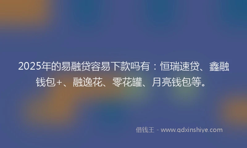 2025年的易融贷容易下款吗有：恒瑞速贷、鑫融钱包+、融逸花、零花罐、月亮钱包等。