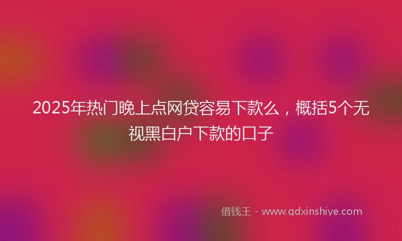 2025年热门晚上点网贷容易下款么，概括5个无视黑白户下款的口子